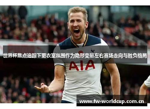 世界杯焦点追踪下更衣室氛围作为隐形变量左右赛场走向与胜负格局 世界杯焦点追踪下更衣室氛围作为隐形变量左右赛场走向与胜负格局